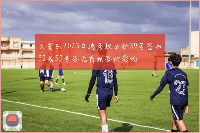 火箭队2023年选秀权分析39号签加52或53号签无首轮签的影响