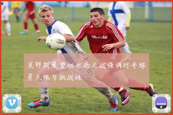 莫耶斯展望切尔西之战强调对手球员天赋与挑战性
