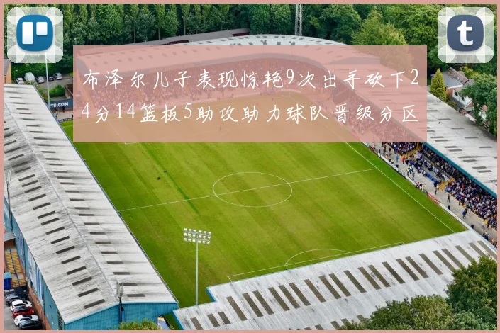 布泽尔儿子表现惊艳9次出手砍下24分14篮板5助攻助力球队晋级分区决赛