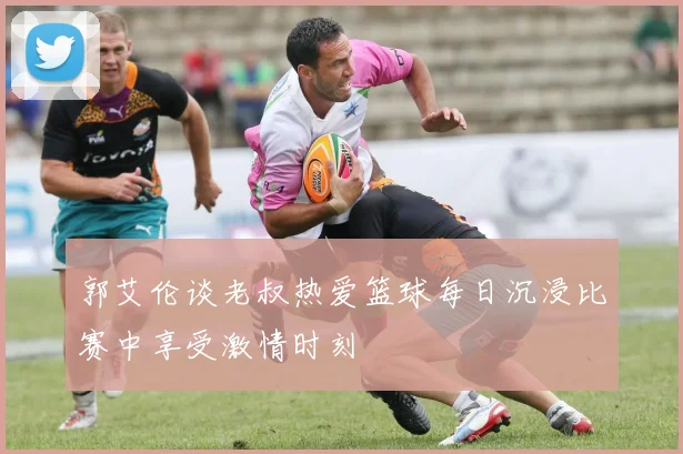 郭艾伦谈老叔热爱篮球每日沉浸比赛中享受激情时刻