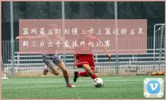 篮网最后时刻慢三步上篮过桥后果断三分出手直接终结比赛