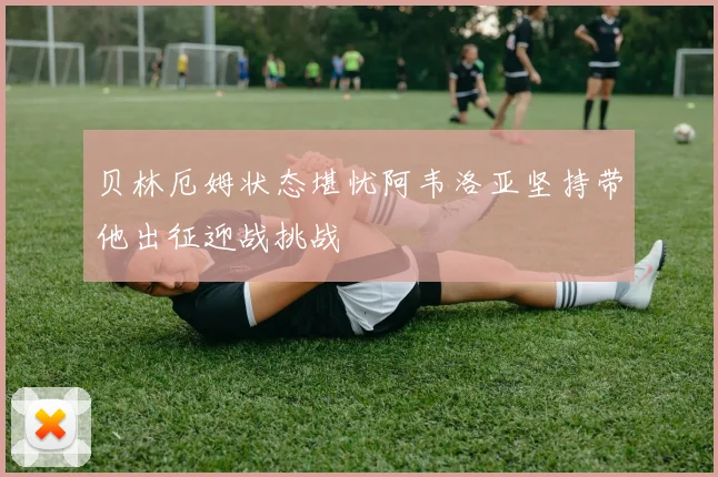 贝林厄姆状态堪忧阿韦洛亚坚持带他出征迎战挑战