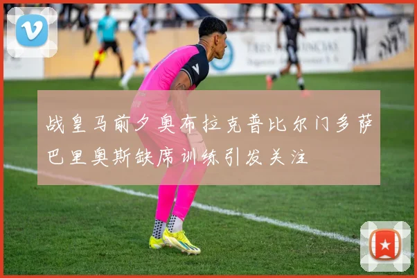 战皇马前夕奥布拉克普比尔门多萨巴里奥斯缺席训练引发关注