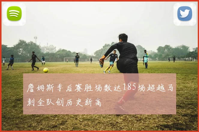詹姆斯季后赛胜场数达185场超越马刺全队创历史新高