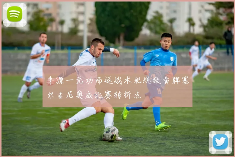 李源一无功而返战术犯规致黄牌塞尔吉尼奥成比赛转折点