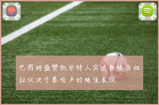 巴图姆盛赞凯尔特人实力教练马祖拉仅次于泰伦卢的绝佳表现