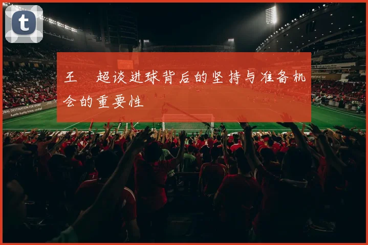 王燊超谈进球背后的坚持与准备机会的重要性