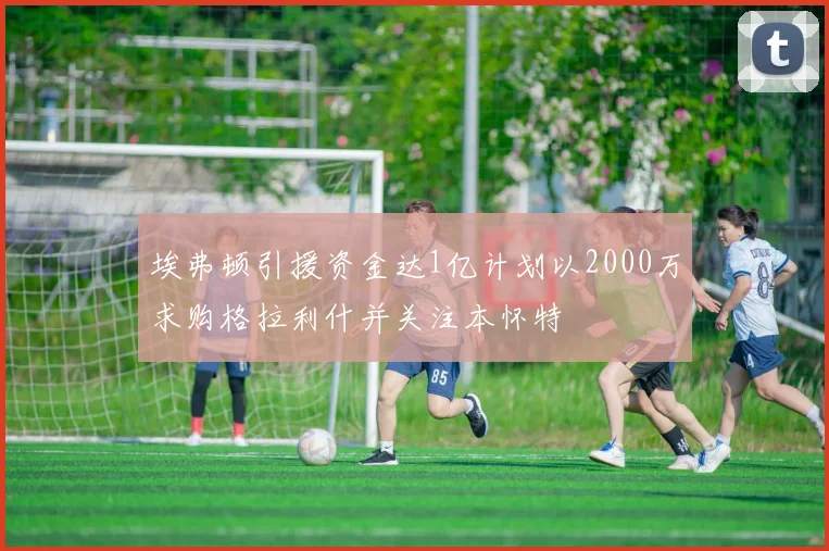 埃弗顿引援资金达1亿计划以2000万求购格拉利什并关注本怀特