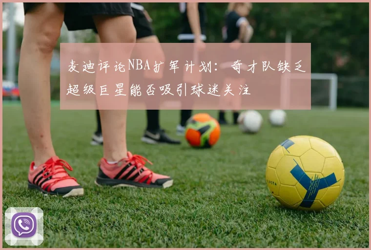 麦迪评论NBA扩军计划：奇才队缺乏超级巨星能否吸引球迷关注