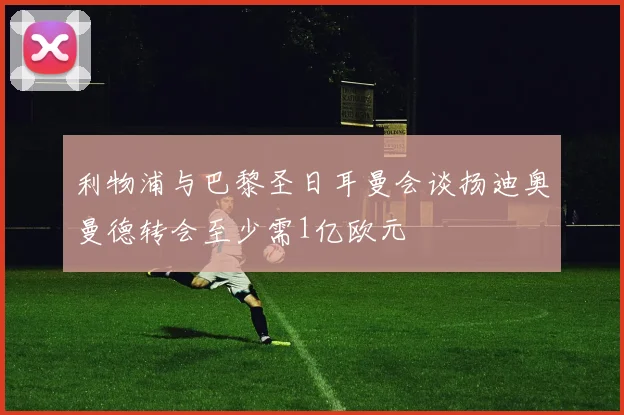 利物浦与巴黎圣日耳曼会谈扬迪奥曼德转会至少需1亿欧元