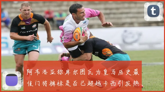 阿韦洛亚称库尔图瓦为皇马历史最佳门将裤袜是否已超越卡西引发热议