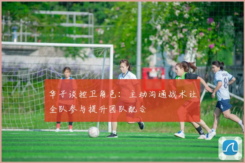 华子谈控卫角色:主动沟通战术让全队参与提升团队配合