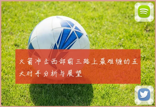 火箭冲击西部前三路上最难缠的五大对手分析与展望
