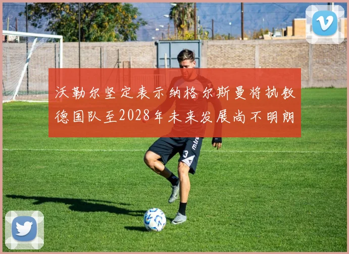 沃勒尔坚定表示纳格尔斯曼将执教德国队至2028年未来发展尚不明朗