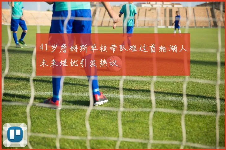 41岁詹姆斯单核带队难过首轮湖人未来堪忧引发热议