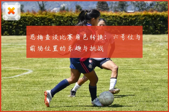 恩梅查谈比赛角色转换：六号位与前场位置的乐趣与挑战