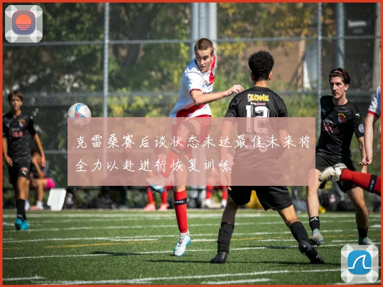 克雷桑赛后谈状态未达最佳未来将全力以赴进行恢复训练