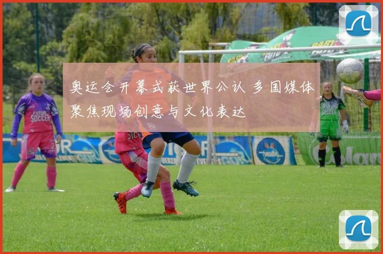 奥运会开幕式获世界公认 多国媒体聚焦现场创意与文化表达