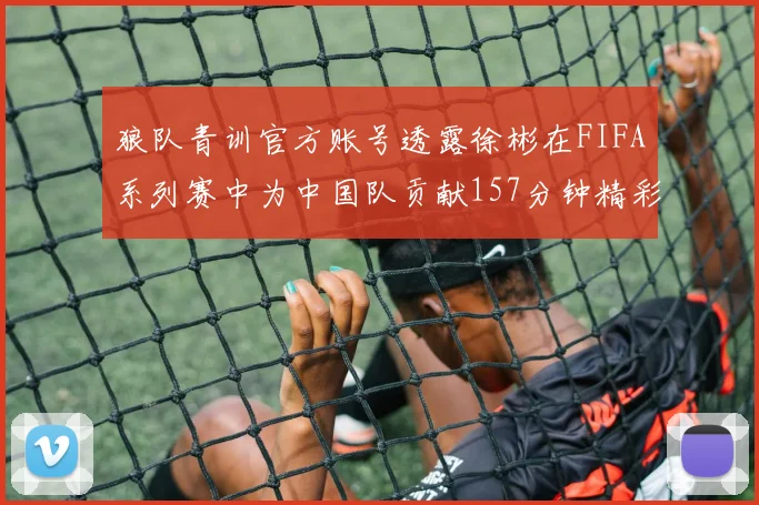 狼队青训官方账号透露徐彬在FIFA系列赛中为中国队贡献157分钟精彩表现