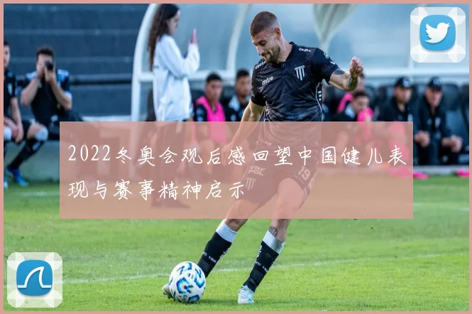 2022冬奥会观后感回望中国健儿表现与赛事精神启示