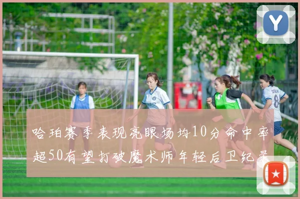 哈珀赛季表现亮眼场均10分命中率超50有望打破魔术师年轻后卫纪录