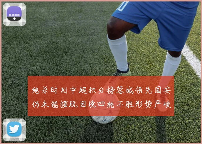 绝杀时刻中超积分榜蓉城领先国安仍未能摆脱困境四轮不胜形势严峻
