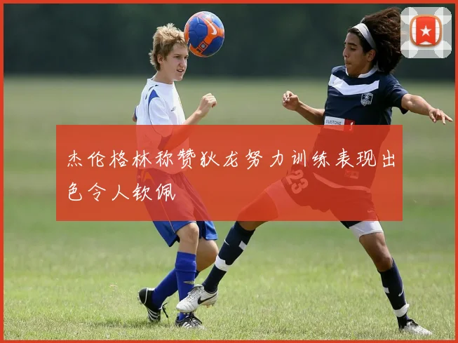 杰伦格林称赞狄龙努力训练表现出色令人钦佩