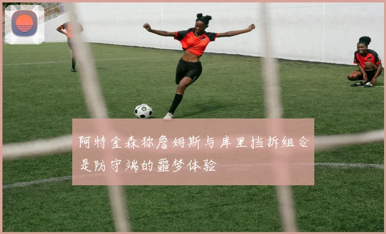 阿特金森称詹姆斯与库里挡拆组合是防守端的噩梦体验