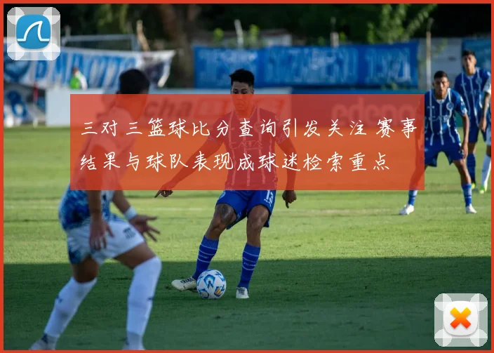 三对三篮球比分查询引发关注 赛事结果与球队表现成球迷检索重点