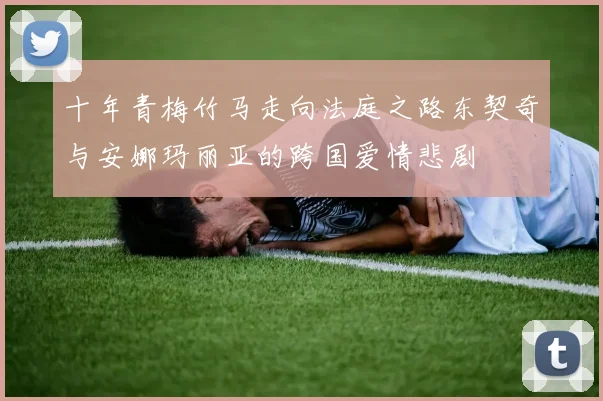 十年青梅竹马走向法庭之路东契奇与安娜玛丽亚的跨国爱情悲剧