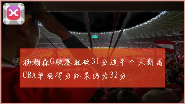 杨瀚森G联赛狂砍31分追平个人新高CBA单场得分纪录仍为32分