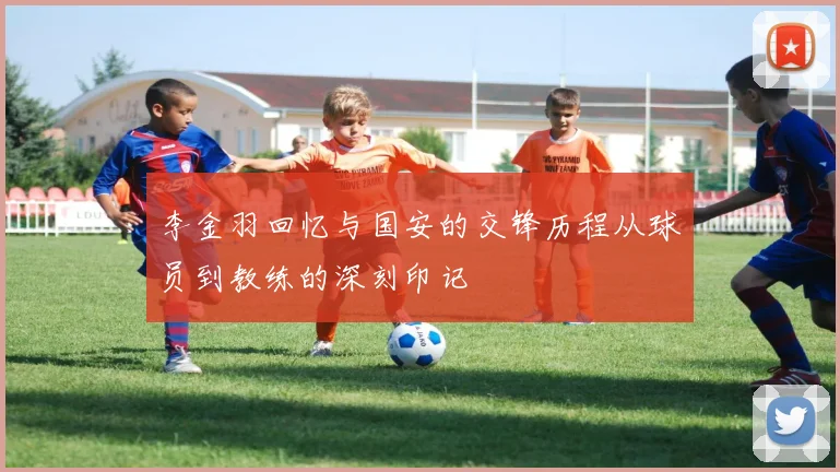 李金羽回忆与国安的交锋历程从球员到教练的深刻印记